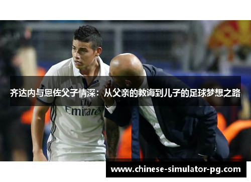 齐达内与恩佐父子情深:从父亲的教诲到儿子的足球梦想之路 齐达内与恩佐父子情深:从父亲的教诲到儿子的足球梦想之路