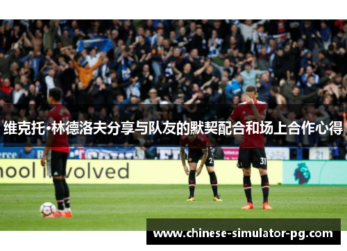 维克托·林德洛夫分享与队友的默契配合和场上合作心得 维克托·林德洛夫分享与队友的默契配合和场上合作心得