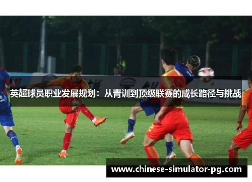 英超球员职业发展规划:从青训到顶级联赛的成长路径与挑战 英超球员职业发展规划:从青训到顶级联赛的成长路径与挑战