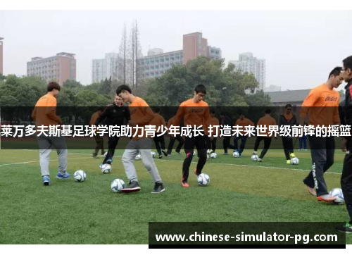 莱万多夫斯基足球学院助力青少年成长 打造未来世界级前锋的摇篮 莱万多夫斯基足球学院助力青少年成长 打造未来世界级前锋的摇篮