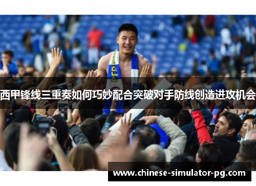 西甲锋线三重奏如何巧妙配合突破对手防线创造进攻机会 西甲锋线三重奏如何巧妙配合突破对手防线创造进攻机会