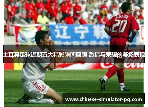 土耳其足球近期五大精彩瞬间回顾 激情与荣耀的赛场表现 土耳其足球近期五大精彩瞬间回顾 激情与荣耀的赛场表现