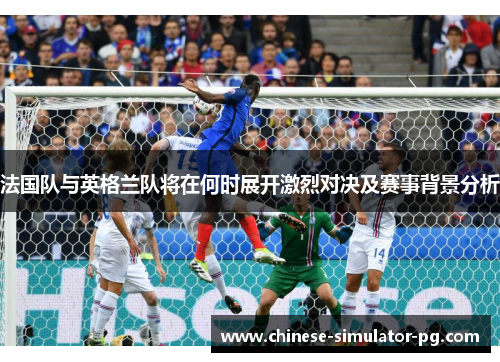 法国队与英格兰队将在何时展开激烈对决及赛事背景分析