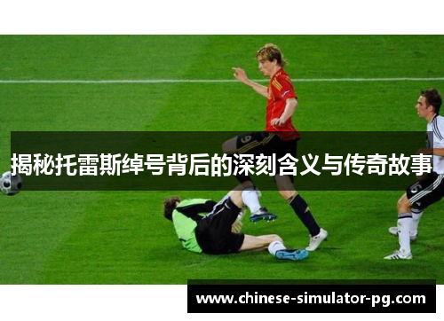 揭秘托雷斯绰号背后的深刻含义与传奇故事 揭秘托雷斯绰号背后的深刻含义与传奇故事