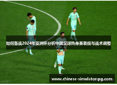 如何备战2024年亚洲杯分析中国足球热身赛表现与战术调整 如何备战2024年亚洲杯分析中国足球热身赛表现与战术调整